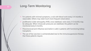 Long-Term Monitoring
 For patients with minimal symptoms, a visit with blood work every 3-4 months is
reasonable. Others may need much more frequent observation.
 proliferative sickle retinopathy (PSR); once stabilized, visits every 3-6 months may
be adequate. When intraocular pressures are stabilized, the patient can be
monitored every 6 months.
 Pneumococcal and influenza vaccination is safe in patients with functioning kidney
transplants.
 The use of live vaccines is contraindicated due to the immunosuppressive therapy
that these patients require.
50
 