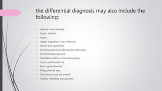 the differential diagnosis may also include the
following:
 Valvular heart disease
 Septic arthritis
 Sepsis
 Upper respiratory tract infection
 Aortic arch syndrome
 Facioscapulohumeral muscular dystrophy
 Incontinentia pigmenti
 Familial exudative vitreoretinopathy
 Lupus erythematosus
 Macroglobulinemia
 Polycythemia vera
 Talc and cornstarch emboli
 Uveitis, including pars planitis
 