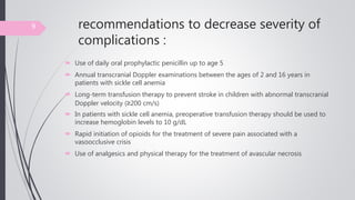recommendations to decrease severity of
complications :
 Use of daily oral prophylactic penicillin up to age 5
 Annual transcranial Doppler examinations between the ages of 2 and 16 years in
patients with sickle cell anemia
 Long-term transfusion therapy to prevent stroke in children with abnormal transcranial
Doppler velocity (≥200 cm/s)
 In patients with sickle cell anemia, preoperative transfusion therapy should be used to
increase hemoglobin levels to 10 g/dL
 Rapid initiation of opioids for the treatment of severe pain associated with a
vasoocclusive crisis
 Use of analgesics and physical therapy for the treatment of avascular necrosis
9
 