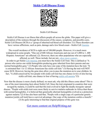 Sickle Cell Disease Essay
Sickle Cell Disease
Sickle Cell Disease is an illness that affects people all across the globe. This paper will give a
description of the sickness through the discussion of the causes, symptoms, and possible cures.
Sickle Cell Disease (SCD) is a "group of inherited red blood cell disorders."(1) These disorders can
have various afflictions, such as pain, damage and a low blood count––Sickle Cell Anemia.
The overall incidence of SCD is eight out of 100,000 people. However, it is much more
widespread in some people. "One out of 600 African Americans and one out of 1,000 to 1, 400
Hispanic Americans" are affected. (2). However, there are other populations who are especially
affected, as well. These include, but are not...show more content...
In order to get Sickle Cell Anemia, you must have the Sickle Cell Trait. This is defined as "A
person who carries one sickle hemoglobin producing gene inherited from their parents and one
normal hemoglobin gene." (3) People who only have one copy of the mutation have the trait. "It
is estimated that 1 in 12 African Americans has sickle cell trait." (3) Having the trait will NOT
cause SCD. However, having the gene does allow you to pass the mutation on to your children. In
fact, "A child conceived by two people with sickle cell trait has one chance in two of also having
sickle cell trait, one chance in four of having sickle cell anemia."(3)
Now that the disease is more clearly defined, we must ask, why did this illness come about? This is
one of the most interesting facts about Sickle Cell. Since the trait originated in countries that were
ravaged by malaria, it could be said that this trait evolved to fight the deadly mosquito–spread
disease. "People with sickle trait were more likely to survive malaria outbreaks in Africa than those
with normal hemoglobin, it is believed that genetically aberrant hemoglobin evolved as a protection
against malaria."(2) It has also been said that, "People with a single copy of a particular genetic
mutation [sickle cell trait] have a survival advantage. One copy of the mutation confers a benefit."
(3) Its quite interesting to find that original purpose of this gene was
Get more content on HelpWriting.net
 