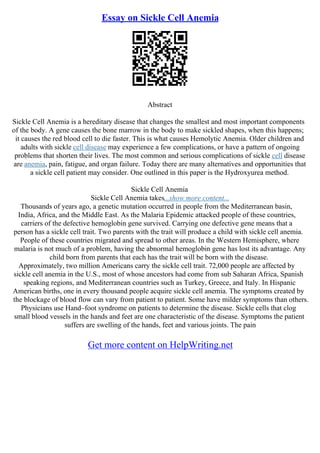 Essay on Sickle Cell Anemia
Abstract
Sickle Cell Anemia is a hereditary disease that changes the smallest and most important components
of the body. A gene causes the bone marrow in the body to make sickled shapes, when this happens;
it causes the red blood cell to die faster. This is what causes Hemolytic Anemia. Older children and
adults with sickle cell disease may experience a few complications, or have a pattern of ongoing
problems that shorten their lives. The most common and serious complications of sickle cell disease
are anemia, pain, fatigue, and organ failure. Today there are many alternatives and opportunities that
a sickle cell patient may consider. One outlined in this paper is the Hydroxyurea method.
Sickle Cell Anemia
Sickle Cell Anemia takes...show more content...
Thousands of years ago, a genetic mutation occurred in people from the Mediterranean basin,
India, Africa, and the Middle East. As the Malaria Epidemic attacked people of these countries,
carriers of the defective hemoglobin gene survived. Carrying one defective gene means that a
person has a sickle cell trait. Two parents with the trait will produce a child with sickle cell anemia.
People of these countries migrated and spread to other areas. In the Western Hemisphere, where
malaria is not much of a problem, having the abnormal hemoglobin gene has lost its advantage. Any
child born from parents that each has the trait will be born with the disease.
Approximately, two million Americans carry the sickle cell trait. 72,000 people are affected by
sickle cell anemia in the U.S., most of whose ancestors had come from sub Saharan Africa, Spanish
speaking regions, and Mediterranean countries such as Turkey, Greece, and Italy. In Hispanic
American births, one in every thousand people acquire sickle cell anemia. The symptoms created by
the blockage of blood flow can vary from patient to patient. Some have milder symptoms than others.
Physicians use Hand–foot syndrome on patients to determine the disease. Sickle cells that clog
small blood vessels in the hands and feet are one characteristic of the disease. Symptoms the patient
suffers are swelling of the hands, feet and various joints. The pain
Get more content on HelpWriting.net
 