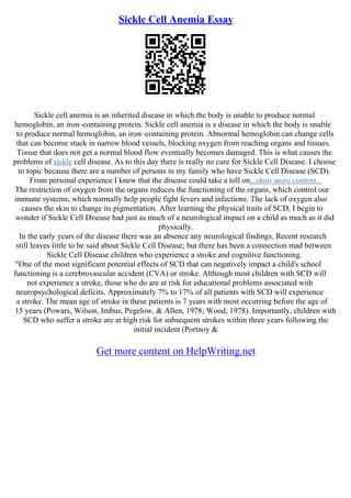 Sickle Cell Anemia Essay
Sickle cell anemia is an inherited disease in which the body is unable to produce normal
hemoglobin, an iron–containing protein. Sickle cell anemia is a disease in which the body is unable
to produce normal hemoglobin, an iron–containing protein. Abnormal hemoglobin can change cells
that can become stuck in narrow blood vessels, blocking oxygen from reaching organs and tissues.
Tissue that does not get a normal blood flow eventually becomes damaged. This is what causes the
problems of sickle cell disease. As to this day there is really no cure for Sickle Cell Disease. I choose
to topic because there are a number of persons in my family who have Sickle Cell Disease (SCD).
From personal experience I knew that the disease could take a toll on...show more content...
The restriction of oxygen from the organs reduces the functioning of the organs, which control our
immune systems, which normally help people fight fevers and infections. The lack of oxygen also
causes the skin to change its pigmentation. After learning the physical traits of SCD, I begin to
wonder if Sickle Cell Disease had just as much of a neurological impact on a child as much as it did
physically.
In the early years of the disease there was an absence any neurological findings. Recent research
still leaves little to be said about Sickle Cell Disease; but there has been a connection mad between
Sickle Cell Disease children who experience a stroke and cognitive functioning.
"One of the most significant potential effects of SCD that can negatively impact a child's school
functioning is a cerebrovascular accident (CVA) or stroke. Although most children with SCD will
not experience a stroke, those who do are at risk for educational problems associated with
neuropsychological deficits. Approximately 7% to 17% of all patients with SCD will experience
a stroke. The mean age of stroke in these patients is 7 years with most occurring before the age of
15 years (Powars, Wilson, Imbus, Pegelow, & Allen, 1978; Wood, 1978). Importantly, children with
SCD who suffer a stroke are at high risk for subsequent strokes within three years following the
initial incident (Portnoy &
Get more content on HelpWriting.net
 