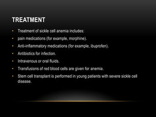 TREATMENT
• Treatment of sickle cell anemia includes:
• pain medications (for example, morphine).
• Anti-inflammatory medications (for example, ibuprofen).
• Antibiotics for infection.
• Intravenous or oral fluids.
• Transfusions of red blood cells are given for anemia.
• Stem cell transplant is performed in young patients with severe sickle cell
disease.
 
