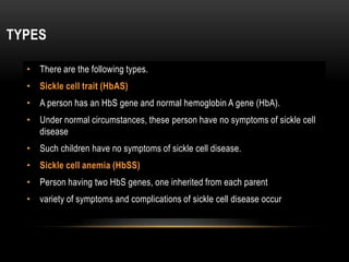 TYPES
• There are the following types.
• Sickle cell trait (HbAS)
• A person has an HbS gene and normal hemoglobin A gene (HbA).
• Under normal circumstances, these person have no symptoms of sickle cell
disease
• Such children have no symptoms of sickle cell disease.
• Sickle cell anemia (HbSS)
• Person having two HbS genes, one inherited from each parent
• variety of symptoms and complications of sickle cell disease occur
 