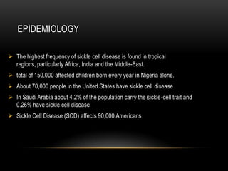 EPIDEMIOLOGY
 The highest frequency of sickle cell disease is found in tropical
regions, particularly Africa, India and the Middle-East.
 total of 150,000 affected children born every year in Nigeria alone.
 About 70,000 people in the United States have sickle cell disease
 In Saudi Arabia about 4.2% of the population carry the sickle-cell trait and
0.26% have sickle cell disease
 Sickle Cell Disease (SCD) affects 90,000 Americans
 
