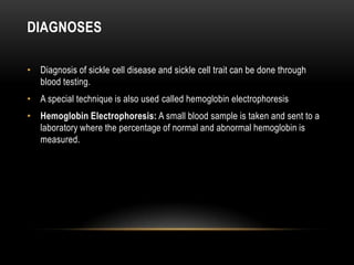 DIAGNOSES
• Diagnosis of sickle cell disease and sickle cell trait can be done through
blood testing.
• A special technique is also used called hemoglobin electrophoresis
• Hemoglobin Electrophoresis: A small blood sample is taken and sent to a
laboratory where the percentage of normal and abnormal hemoglobin is
measured.
 