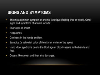 SIGNS AND SYMPTOMS
• The most common symptom of anemia is fatigue (feeling tired or weak). Other
signs and symptoms of anemia include:
• Shortness of breath
• Headaches
• Coldness in the hands and feet
• Jaundice (a yellowish color of the skin or whites of the eyes)
• Hand –foot syndrome due to the blockage of blood vessels in the hands and
feet.
• Organs like spleen and liver also damages.
 