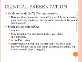 CLINICAL PRESENTATION
 Sickle cell trait (SCT) Carrier, recessive
 Rare painless hematuria; normal Hgb level; heavy exercise
under extreme conditions may provoke gross hematuria and
complications
 Sickle cell anemia (SCA)
 Anemia
 Chronic hemolytic anemia: jaundice, gall stone,
splenomegaly
 Acute Pain crises,
 Microvascular disruption of organs (spleen, liver, bone
marrow, kidney, brain, and lung), gallstone, priapism, leg
ulcers, anemia (Hgb 7-10 g/dL)
feb,17,2015
15
Dr.ArmaanSingh
 