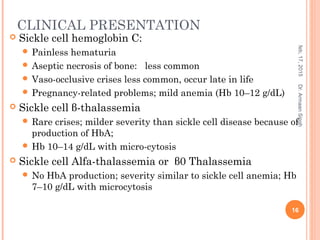 CLINICAL PRESENTATION
 Sickle cell hemoglobin C:
 Painless hematuria
 Aseptic necrosis of bone: less common
 Vaso-occlusive crises less common, occur late in life
 Pregnancy-related problems; mild anemia (Hb 10–12 g/dL)
 Sickle cell β-thalassemia
 Rare crises; milder severity than sickle cell disease because of
production of HbA;
 Hb 10–14 g/dL with micro-cytosis
 Sickle cell Alfa-thalassemia or β0 Thalassemia
 No HbA production; severity similar to sickle cell anemia; Hb
7–10 g/dL with microcytosis
feb,17,2015
16
Dr.ArmaanSingh
 