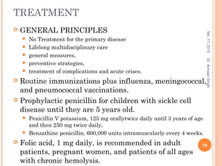 TREATMENT
 GENERAL PRINCIPLES
 No Treatment for the primary disease
 Lifelong multidisciplinary care
 general measures,
 preventive strategies,
 treatment of complications and acute crises.
 Routine immunizations plus influenza, meningococcal,
and pneumococcal vaccinations.
 Prophylactic penicillin for children with sickle cell
disease until they are 5 years old.
 Penicillin V potassium, 125 mg orallytwice daily until 3 years of age
and then 250 mg twice daily,
 Benzathine penicillin, 600,000 units intramuscularly every 4 weeks.
 Folic acid, 1 mg daily, is recommended in adult
patients, pregnant women, and patients of all ages
with chronic hemolysis.
feb,17,2015
19
Dr.ArmaanSingh
 