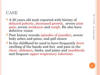 CASE
 A 20 years old male reported with history of
delayed puberty, decreased growth, severe joint
pain, severe weakness and cough. He also have
defective vision
 Past history reveals episodes of jaundice, severe
body aches and pains, and gall stones
 In his childhood he used to have frequently fever
swelling of the hands and feet and pain in the
chest, abdomen, limbs, and joints and nosebleeds
and frequent upper respiratory infections
feb,17,2015
2
Dr.ArmaanSingh
 
