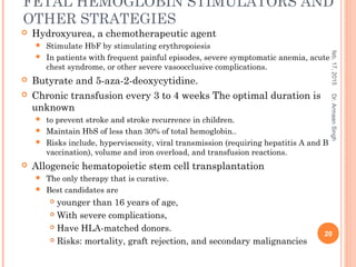 FETAL HEMOGLOBIN STIMULATORS AND
OTHER STRATEGIES
 Hydroxyurea, a chemotherapeutic agent
 Stimulate HbF by stimulating erythropoiesis
 In patients with frequent painful episodes, severe symptomatic anemia, acute
chest syndrome, or other severe vasoocclusive complications.
 Butyrate and 5-aza-2-deoxycytidine.
 Chronic transfusion every 3 to 4 weeks The optimal duration is
unknown
 to prevent stroke and stroke recurrence in children.
 Maintain HbS of less than 30% of total hemoglobin..
 Risks include, hyperviscosity, viral transmission (requiring hepatitis A and B
vaccination), volume and iron overload, and transfusion reactions.
 Allogeneic hematopoietic stem cell transplantation
 The only therapy that is curative.
 Best candidates are
 younger than 16 years of age,
 With severe complications,
 Have HLA-matched donors.
 Risks: mortality, graft rejection, and secondary malignancies
feb,17,2015
20
Dr.ArmaanSingh
 