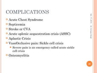 COMPLICATIONS
 Acute Chest Syndrome
 Septicemia
 Stroke or CVA
 Acute splenic sequestration crisis (ASSC)
 Aplastic Crisis
 VasoOcclusive pain: Sickle cell crisis
 Severe pain is an emergency called acute sickle
cell crisis
 Osteomyelitis
feb,17,2015
22
Dr.ArmaanSingh
 