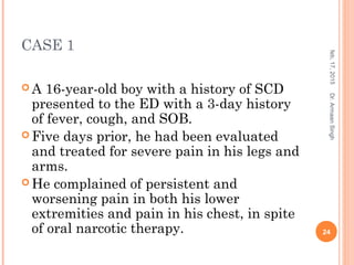 CASE 1
 A 16-year-old boy with a history of SCD
presented to the ED with a 3-day history
of fever, cough, and SOB.
 Five days prior, he had been evaluated
and treated for severe pain in his legs and
arms.
 He complained of persistent and
worsening pain in both his lower
extremities and pain in his chest, in spite
of oral narcotic therapy.
feb,17,2015
24
Dr.ArmaanSingh
 