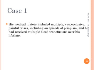  His medical history included multiple, vasoocclusive,
painful crises, including an episode of priapism, and he
had received multiple blood transfusions over his
lifetime.
feb,17,2015
25
Dr.ArmaanSingh
Case 1
 
