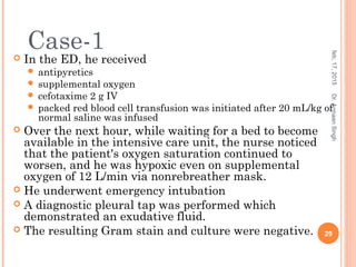  In the ED, he received
 antipyretics
 supplemental oxygen
 cefotaxime 2 g IV
 packed red blood cell transfusion was initiated after 20 mL/kg of
normal saline was infused
 Over the next hour, while waiting for a bed to become
available in the intensive care unit, the nurse noticed
that the patient's oxygen saturation continued to
worsen, and he was hypoxic even on supplemental
oxygen of 12 L/min via nonrebreather mask.
 He underwent emergency intubation
 A diagnostic pleural tap was performed which
demonstrated an exudative fluid.
 The resulting Gram stain and culture were negative.
feb,17,2015
29
Dr.ArmaanSingh
Case-1
 