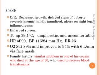 CASE
 O/E; Decreased growth, delayed signs of puberty
severely anemic, mildly jaundiced, ulcers on right leg,
inflamed gums
 Enlarged spleen.
 Temp 39.1°C, diaphoretic, and uncomfortable.
 HR of 90, BP 116/84 mm Hg, RR 26
 O2 Sat 89% and improved to 94% with 6 L/min
via face mask.
 Family history: similar problem in one of his cousin
who died at the age of 30, who used to receive blood
transfusions
feb,17,2015
3
Dr.ArmaanSingh
 