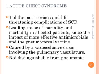 1.ACUTE CHEST SYNDROME
1 of the most serious and life-
threatening complications of SCD
Leading cause of mortality and
morbidity in affected patients, since the
impact of more effective antimicrobials
and the pneumococcal vaccine
Caused by a vasoocclusive crisis
involving the pulmonary vasculature.
Not distinguishable from pneumonia
feb,17,2015
31
Dr.ArmaanSingh
 
