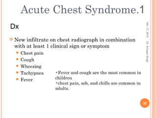  New infiltrate on chest radiograph in combination
with at least 1 clinical sign or symptom
 Chest pain
 Cough
 Wheezing
 Tachypnea
 Fever
feb,17,2015
32
Dr.ArmaanSingh
•Fever and cough are the most common in
children
•chest pain, sob, and chills are common in
adults.
1.Acute Chest Syndrome
Dx
 