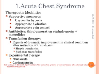 Therapeutic Modalities
 Supportive measures
 Oxygen for hypoxia
 Appropriate hydration
 Appropriate pain control
 Antibiotics: third-generation cephalosporin +
macrolides
 Transfusion therapy:
 Reports of dramatic improvement in clinical condition
after initiation of transfusion
 Simple transfusion
 Exchange transfusion
 Experimental therapy
 Nitric oxide
 Corticosteroids
feb,17,2015
34
Dr.ArmaanSingh
1.Acute Chest Syndrome
Bodo I, Khoury H, Blinder M. Rapid resolution of the acute chest syndrome of sickle cell disease after automated red cell exchange.
Blood 1997;90 Suppl 1:23b
 