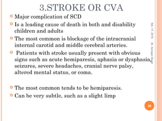 3.STROKE OR CVA
 Major complication of SCD
 Is a leading cause of death in both and disability
children and adults
 The most common is blockage of the intracranial
internal carotid and middle cerebral arteries.
 Patients with stroke usually present with obvious
signs such as acute hemiparesis, aphasia or dysphasia,
seizures, severe headaches, cranial nerve palsy,
altered mental status, or coma.
 The most common tends to be hemiparesis.
 Can be very subtle, such as a slight limp
feb,17,2015
36
Dr.ArmaanSingh
 