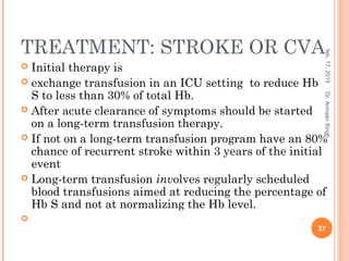 TREATMENT: STROKE OR CVA
 Initial therapy is
 exchange transfusion in an ICU setting to reduce Hb
S to less than 30% of total Hb.
 After acute clearance of symptoms should be started
on a long-term transfusion therapy.
 If not on a long-term transfusion program have an 80%
chance of recurrent stroke within 3 years of the initial
event
 Long-term transfusion involves regularly scheduled
blood transfusions aimed at reducing the percentage of
Hb S and not at normalizing the Hb level.

feb,17,2015
37
Dr.ArmaanSingh
 