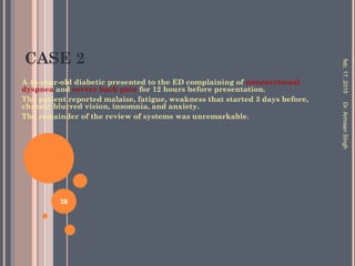 CASE 2
A 44-year-old diabetic presented to the ED complaining of nonexertional
dyspnea and severe back pain for 12 hours before presentation.
The patient reported malaise, fatigue, weakness that started 3 days before,
chronic blurred vision, insomnia, and anxiety.
The remainder of the review of systems was unremarkable.
feb,17,2015Dr.ArmaanSingh
38
 