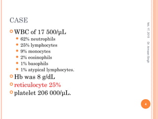 CASE
 WBC of 17 500/μL
 62% neutrophils
 25% lymphocytes
 9% monocytes
 2% eosinophils
 1% basophils
 1% atypical lymphocytes.
 Hb was 8 g/dL
 reticulocyte 25%
 platelet 206 000/μL.
feb,17,2015
4
Dr.ArmaanSingh
 
