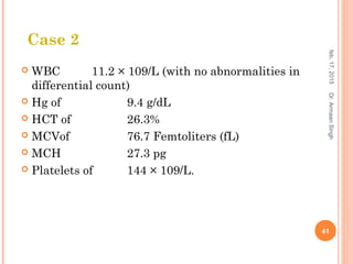  WBC 11.2 × 109/L (with no abnormalities in
differential count)
 Hg of 9.4 g/dL
 HCT of 26.3%
 MCVof 76.7 Femtoliters (fL)
 MCH 27.3 pg
 Platelets of 144 × 109/L.
feb,17,2015
41
Dr.ArmaanSingh
Case 2
 
