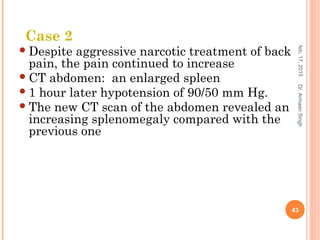 Despite aggressive narcotic treatment of back
pain, the pain continued to increase
CT abdomen: an enlarged spleen
1 hour later hypotension of 90/50 mm Hg.
The new CT scan of the abdomen revealed an
increasing splenomegaly compared with the
previous one
feb,17,2015
43
Dr.ArmaanSingh
Case 2
 