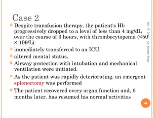  Despite transfusion therapy, the patient's Hb
progressively dropped to a level of less than 4 mg/dL
over the course of 3 hours, with thrombocytopenia (<50
× 109/L).
 immediately transferred to an ICU.
 altered mental status.
 Airway protection with intubation and mechanical
ventilation were initiated.
 As the patient was rapidly deteriorating, an emergent
splenectomy was performed
 The patient recovered every organ function and, 6
months later, has resumed his normal activities
feb,17,2015
44
Dr.ArmaanSingh
Case 2
 
