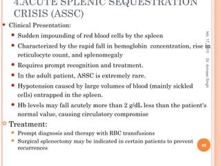 4.ACUTE SPLENIC SEQUESTRATION
CRISIS (ASSC)
 Clinical Presentation:
 Sudden impounding of red blood cells by the spleen
 Characterized by the rapid fall in hemoglobin concentration, rise in
reticulocyte count, and splenomegaly
 Requires prompt recognition and treatment.
 In the adult patient, ASSC is extremely rare.
 Hypotension caused by large volumes of blood (mainly sickled
cells) entrapped in the spleen.
 Hb levels may fall acutely more than 2 g/dL less than the patient's
normal value, causing circulatory compromise
 Treatment:
 Prompt diagnosis and therapy with RBC transfusions
 Surgical splenectomy may be indicated in certain patients to prevent
recurrences
feb,17,2015
45
Dr.ArmaanSingh
 