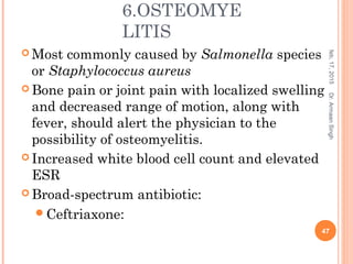 6.OSTEOMYE
LITIS
 Most commonly caused by Salmonella species
or Staphylococcus aureus
 Bone pain or joint pain with localized swelling
and decreased range of motion, along with
fever, should alert the physician to the
possibility of osteomyelitis.
 Increased white blood cell count and elevated
ESR
 Broad-spectrum antibiotic:
Ceftriaxone:
feb,17,2015
47
Dr.ArmaanSingh
 