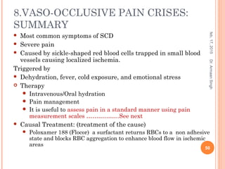 8.VASO-OCCLUSIVE PAIN CRISES:
SUMMARY
 Most common symptoms of SCD
 Severe pain
 Caused by sickle-shaped red blood cells trapped in small blood
vessels causing localized ischemia.
Triggered by
 Dehydration, fever, cold exposure, and emotional stress
 Therapy
 Intravenous/Oral hydration
 Pain management
 It is useful to assess pain in a standard manner using pain
measurement scales ……………..See next
 Causal Treatment: (treatment of the cause)
 Poloxamer 188 (Flocor) a surfactant returns RBCs to a non adhesive
state and blocks RBC aggregation to enhance blood flow in ischemic
areas
feb,17,2015
50
Dr.ArmaanSingh
 
