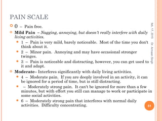 PAIN SCALE
 0  –  Pain free.
 Mild Pain  – Nagging, annoying, but doesn't really interfere with daily
living activities.
 1  –  Pain is very mild, barely noticeable.  Most of the time you don't
think about it.
 2  –  Minor pain.  Annoying and may have occasional stronger
twinges. 
 3  –  Pain is noticeable and distracting, however, you can get used to
it and adapt.
 Moderate– Interferes significantly with daily living activities.
 4 – Moderate pain. If you are deeply involved in an activity, it can
be ignored for a period of time, but is still distracting.
 – Moderately strong pain. It can't be ignored for more than a few
minutes, but with effort you still can manage to work or participate in
some social activities.
 6 – Moderately strong pain that interferes with normal daily
activities. Difficulty concentrating.
feb,17,2015
51
Dr.ArmaanSingh
 