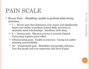 PAIN SCALE
 Severe Pain – Disabling; unable to perform daily living
activities.
 7 – Severe pain that dominates your senses and significantly
limits your ability to perform normal daily activities or
maintain social relationships. Interferes with sleep.
 8 – Intense pain. Physical activity is severely limited.
Conversing requires great effort.
 9-Excruciating pain. Unable to converse. Crying out and/or
moaning uncontrollably.
 10 – Unspeakable pain. Bedridden and possibly delirious.
Very few people will ever experience this level of pain
feb,17,2015
52
Dr.ArmaanSingh
 