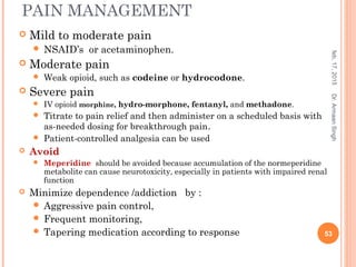 PAIN MANAGEMENT
 Mild to moderate pain
 NSAID’s or acetaminophen.
 Moderate pain
 Weak opioid, such as codeine or hydrocodone.
 Severe pain
 IV opioid morphine, hydro-morphone, fentanyl, and methadone.
 Titrate to pain relief and then administer on a scheduled basis with
as-needed dosing for breakthrough pain.
 Patient-controlled analgesia can be used
 Avoid
 Meperidine should be avoided because accumulation of the normeperidine
metabolite can cause neurotoxicity, especially in patients with impaired renal
function
 Minimize dependence /addiction by :
 Aggressive pain control,
 Frequent monitoring,
 Tapering medication according to response
feb,17,2015
53
Dr.ArmaanSingh
 