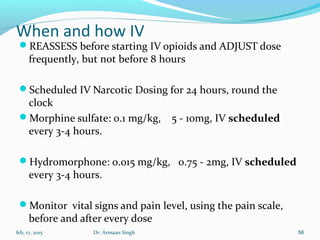 When and how IV
REASSESS before starting IV opioids and ADJUST dose
frequently, but not before 8 hours
Scheduled IV Narcotic Dosing for 24 hours, round the
clock
Morphine sulfate: 0.1 mg/kg, 5 - 10mg, IV scheduled
every 3-4 hours.
Hydromorphone: 0.015 mg/kg, 0.75 - 2mg, IV scheduled
every 3-4 hours.
Monitor vital signs and pain level, using the pain scale,
before and after every dose
feb, 17, 2015 Dr. Armaan Singh 56
 