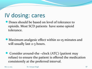 IV dosing: cares
Doses should be based on level of tolerance to
opioids. Most SCD patients have some opioid
tolerance.
Maximum analgesic effect within 10-15 minutes and
will usually last 2-3 hours.
 Consider around-the –clock (ATC) (patient may
refuse) to ensure the patient is offered the medication
consistently at the preferred interval.
feb, 17, 2015 Dr. Armaan Singh 57
 