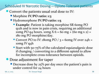 Scheduled IV Narcotic Dosing -- Opiate Tolerant patients
Convert the patients usual oral dose to IV:
Morphine IV/PO ratio: 1:3
Hydromorphone IV/PO ratio: 1:5
 Example: Patient is taking morphine SR 60mg PO
q12h and is now in pain crisis, requiring an additional
10mg PO q4 hours. 10mg X 6 = 60 mg + (60 mg x 2) =
180 mg PO morphine/day.
 Convert PO to IV: 180mg PO / 3 = 60mg IV over 24h =
10mg IV q4h
 Start with 50-75% of the calculated equianalgesic dose
if changing / converting to a different opioid to allow
for incomplete cross-tolerance between opioids.
Dose adjustment for taper
Decrease dose by 25% per day once the patient’s pain is
under control for 24 hours
feb, 17, 2015 Dr. Armaan Singh 58
 