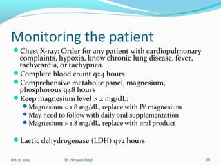 Monitoring the patient
Chest X-ray: Order for any patient with cardiopulmonary
complaints, hypoxia, know chronic lung disease, fever,
tachycardia, or tachypnea.
Complete blood count q24 hours
Comprehensive metabolic panel, magnesium,
phosphorous q48 hours
Keep magnesium level > 2 mg/dL:
Magnesium < 1.8 mg/dL, replace with IV magnesium
May need to follow with daily oral supplementation
Magnesium > 1.8 mg/dL, replace with oral product
Lactic dehydrogenase (LDH) q72 hours
feb, 17, 2015 Dr. Armaan Singh 59
 