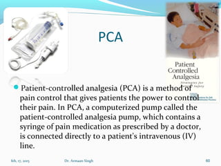 PCA

Patient-controlled analgesia (PCA) is a method of
pain control that gives patients the power to control
their pain. In PCA, a computerized pump called the
patient-controlled analgesia pump, which contains a
syringe of pain medication as prescribed by a doctor,
is connected directly to a patient's intravenous (IV)
line.
feb, 17, 2015 Dr. Armaan Singh 60
 
