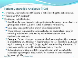 Patient Controlled Analgesia (PCA)
For setting where scheduled IV dosing is not controlling the patient’s pain.
There is no “PCA protocol.”
Continuous opioid infusion
should not be used in opioid naive patients until assessed the needs over a
given period of time (i.e. after 12 hrs of demand/bolus doses)
Only use a in patients with a known opioid requirement.
Those patients taking daily opioids: calculate an equianalgesic dose of
currently used opioids over past 24 hrs and then convert to an
equianalgesic basal rate
Example: Patient taking 120 mg extended release morphine Q 12 hrs now
in crisis taking an additional 15 mg immediate release morphine q 4 hrs. 15
mg X 6 = 90 mg + (120 mg X 2)= 330 mg PO morphine/day. Convert to IV
equivalent 330/3= 110 mg IV morphine/24 hrs = 4-5 mg/hr.
If changing/converting to a different opioid, start with 50-75% of the
calculated equianalgesic dose to allow for incomplete cross-tolerance
between opioids.feb, 17, 2015 Dr. Armaan Singh 61
 