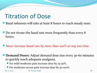 Titration of Dose
Basal infusions will take at least 8 hours to reach steady state.
Do not titrate the basal rate more frequently than every 8
hours.
Never increase basal rate by more than 100% at any one time.
Demand Doses: Adjust demand dose size every 30-60 minutes
to quickly reach adequate analgesia.
For mild-moderate pain increase dose by 25-50%.
For moderate-severe pain increase dose by 50-100%.
feb, 17, 2015 Dr. Armaan Singh 62
 