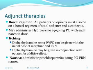 Adjunct therapies
Bowel regimen: All patients on opioids must also be
on a bowel regimen of stool softener and a cathartic.
May administer Hydroxyzine 25-50 mg PO with each
narcotic dose.
Itching:
Diphenhydramine 50mg IV/PO can be given with the
initial dose of morphine and PRN
Diphenhydramine may be given in conjunction with
opiates for additive effect.
 Nausea: administer prochlorperazine 10mg PO PRN
nausea.
feb, 17, 2015 Dr. Armaan Singh 64
 