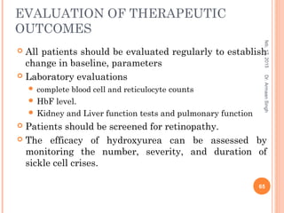 EVALUATION OF THERAPEUTIC
OUTCOMES
 All patients should be evaluated regularly to establish
change in baseline, parameters
 Laboratory evaluations
 complete blood cell and reticulocyte counts
 HbF level.
 Kidney and Liver function tests and pulmonary function
 Patients should be screened for retinopathy.
 The efficacy of hydroxyurea can be assessed by
monitoring the number, severity, and duration of
sickle cell crises.
feb,17,2015
65
Dr.ArmaanSingh
 