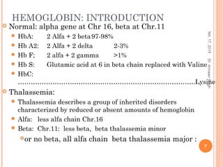 HEMOGLOBIN: INTRODUCTION
 Normal: alpha gene at Chr 16, beta at Chr.11
 HbA: 2 Alfa + 2 beta97-98%
 Hb A2: 2 Alfa + 2 delta 2-3%
 Hb F; 2 alfa + 2 gamma >1%
 Hb S: Glutamic acid at 6 in beta chain replaced with Valine
 HbC:
……………………………………………………………………….Lysine
 Thalassemia:
 Thalassemia describes a group of inherited disorders
characterized by reduced or absent amounts of hemoglobin
 Alfa: less alfa chain Chr.16
 Beta: Chr.11: less beta, beta thalassemia minor
or no beta, all alfa chain beta thalassemia major :
feb,17,2015
7
Dr.ArmaanSingh
 