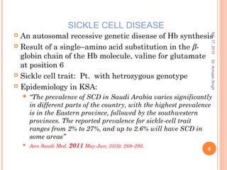  An autosomal recessive genetic disease of Hb synthesis
 Result of a single–amino acid substitution in the β-
globin chain of the Hb molecule, valine for glutamate
at position 6
 Sickle cell trait: Pt. with hetrozygous genotype
 Epidemiology in KSA:
 “The prevalence of SCD in Saudi Arabia varies significantly
in different parts of the country, with the highest prevalence
is in the Eastern province, followed by the southwestern
provinces. The reported prevalence for sickle-cell trait
ranges from 2% to 27%, and up to 2.6% will have SCD in
some areas”
 Ann Saudi Med. 2011 May-Jun; 31(3): 289–293.
feb,17,2015
8
Dr.ArmaanSingh
SICKLE CELL DISEASE
 