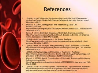 References
• . (2014). Sickle-Cell Disease Pathophysiology. Available: http://www.news-
medical.net/health/Sickle-Cell-Disease-Pathophysiology.aspx. Last accessed
26th March 2015.
• Franklin, H. (1997). Pathogenesis and Treatment of Sickle Cell
Disease. Available:
http://www.nejm.org/doi/full/10.1056/NEJM199709113371107. Last accessed
26th March 2015.
• Kenny, T. (2015). Sickle Cell Disease and Sickle Cell Anaemia.Available:
http://www.patient.co.uk/health/sickle-cell-disease-and-sickle-cell-anaemia-
leaflet. Last accessed 26th March 2015.
• . (2014). Understanding Anemia -- the Basics. Available:
http://www.webmd.com/a-to-z-guides/understanding-anemia-basics. Last
accessed 26th March 2015.
• . (2012). What Are the Signs and Symptoms of Sickle Cell Anemia?. Available:
http://www.nhlbi.nih.gov/health/health-topics/topics/sca/signs. Last accessed
26th March 2015.
• . (2014). Pathophysiology and Principles of Treatment . Available:
https://scinfo.org/additional-online-books-and-articles/pathophysiology-and-
principles-of-treatment. Last accessed 26th March 2015.
• Ahmed, H. (2011). Splenic Complications of Sickle Cell Anemia and the Role of
Splenectomy. Available:
http://www.ncbi.nlm.nih.gov/pmc/articles/PMC3200071/. Last accessed 26th
March 2015.
• . (2014). Sickle Cell Disease: Splenic Sequestration - Topic Overview. Available:
http://www.webmd.com/pain-management/tc/sickle-cell-disease-splenic-
sequestration-topic-overview. Last accessed 26th March 2015.
 