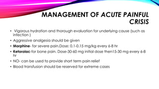 MANAGEMENT OF ACUTE PAINFUL
CRISIS
• Vigorous hydration and thorough evaluation for underlying cause (such as
infection )
• Aggressive analgesia should be given
• Morphine- for severe pain.Dose: 0.1-0.15 mg/kg every 6-8 hr
• Ketorolac-for bone pain. Dose-30-60 mg initial dose then15-30 mg every 6-8
hr
• NO- can be used to provide short term pain relief
• Blood transfusion should be reserved for extreme cases
 